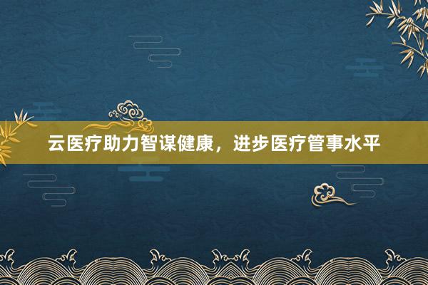 云医疗助力智谋健康，进步医疗管事水平